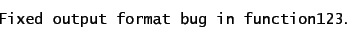 \begin{displaymath}
\mbox{\texttt{Fixed output format bug in function123}}.
\end{displaymath}